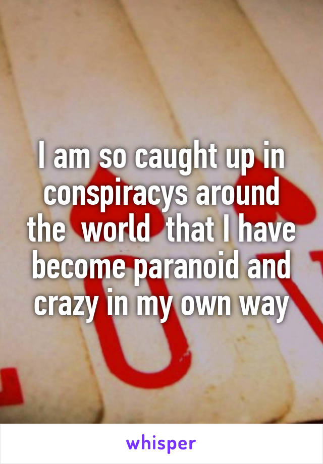 I am so caught up in conspiracys around the  world  that I have become paranoid and crazy in my own way