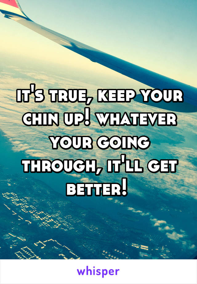 it's true, keep your chin up! whatever your going through, it'll get better! 