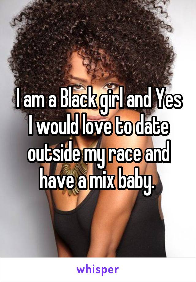 I am a Black girl and Yes I would love to date outside my race and have a mix baby. 