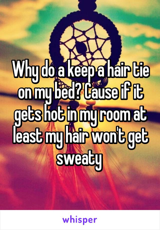 Why do a keep a hair tie on my bed? Cause if it gets hot in my room at least my hair won't get sweaty 