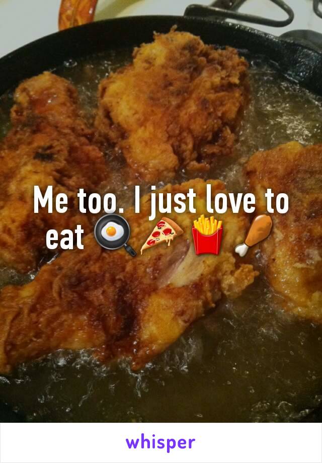 Me too. I just love to eat 🍳🍕🍟🍗
