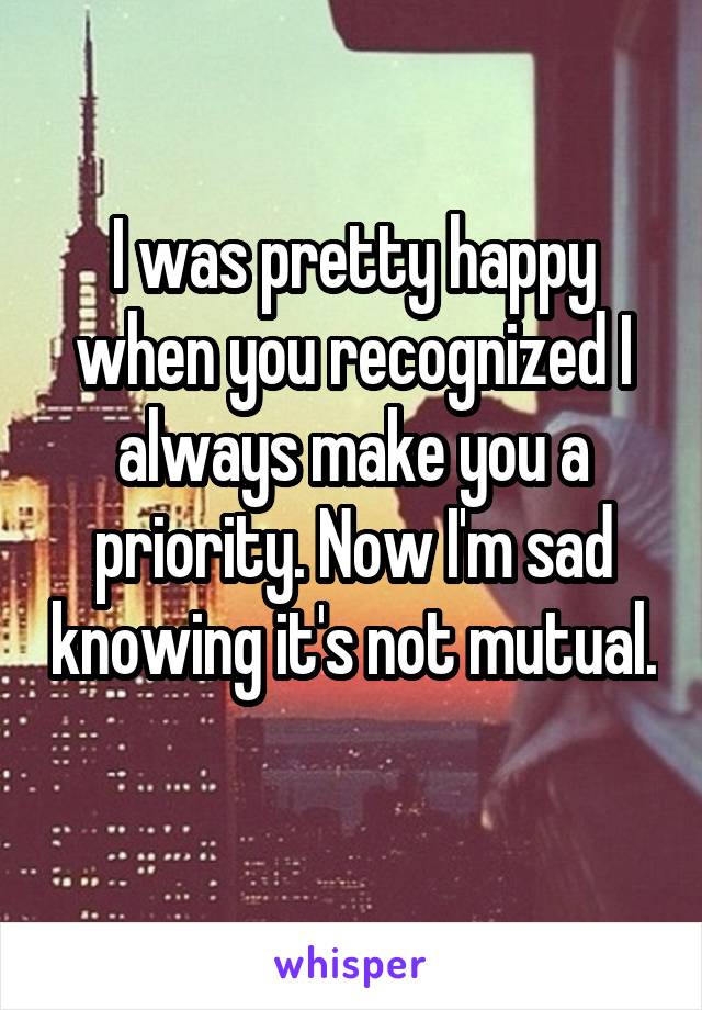 I was pretty happy when you recognized I always make you a priority. Now I'm sad knowing it's not mutual. 