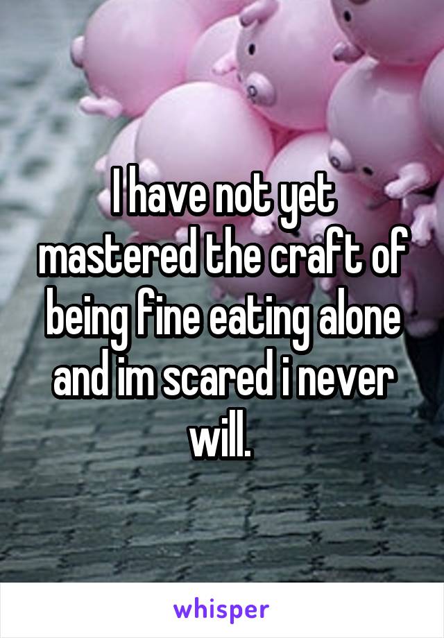 I have not yet mastered the craft of being fine eating alone and im scared i never will. 