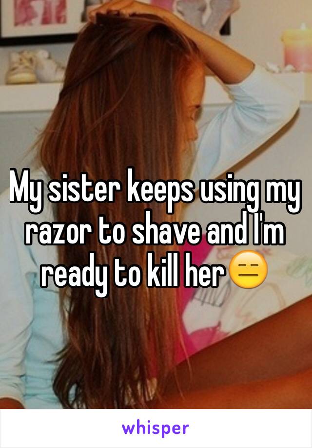 My sister keeps using my razor to shave and I'm ready to kill her😑