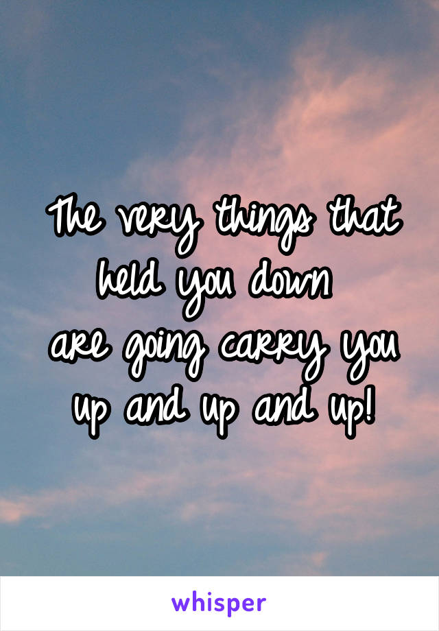 The very things that held you down 
are going carry you
up and up and up!