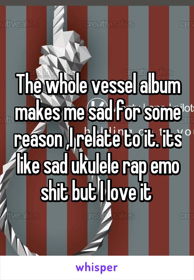 The whole vessel album makes me sad for some reason ,I relate to it. its like sad ukulele rap emo shit but I love it 