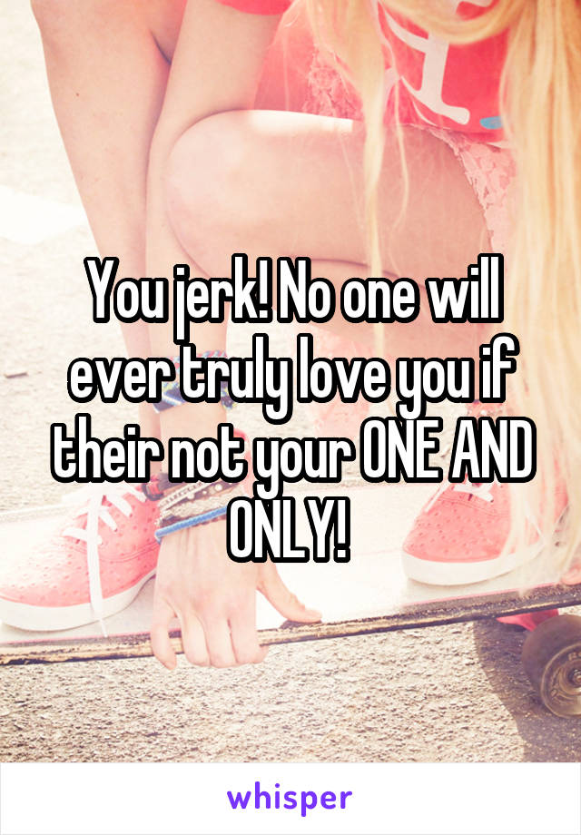 You jerk! No one will ever truly love you if their not your ONE AND ONLY! 