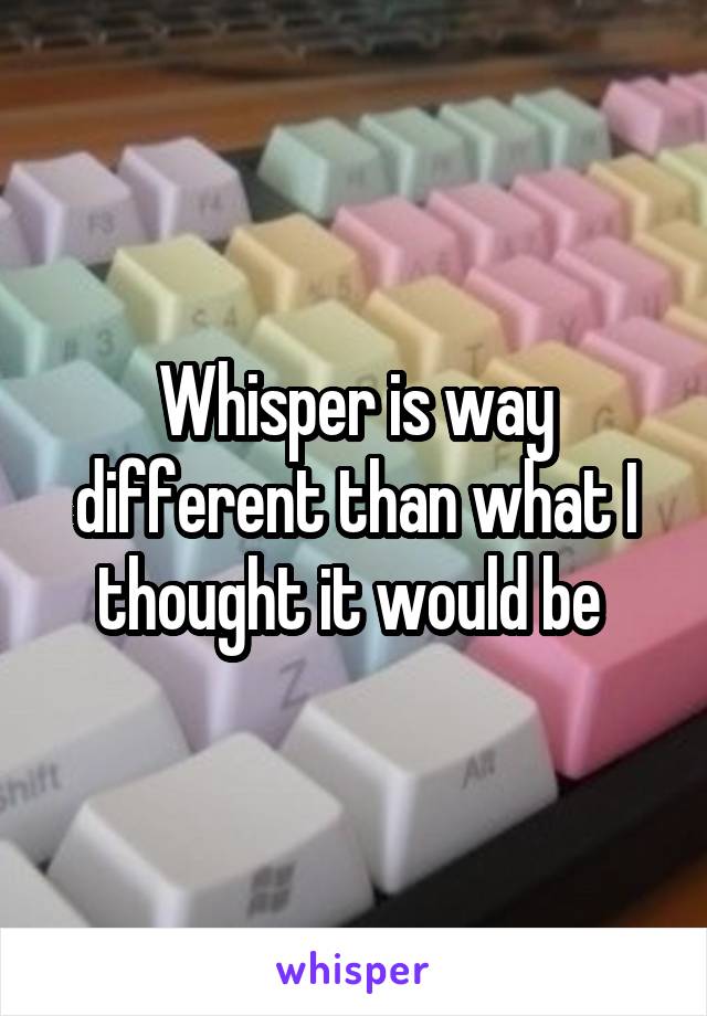 Whisper is way different than what I thought it would be 