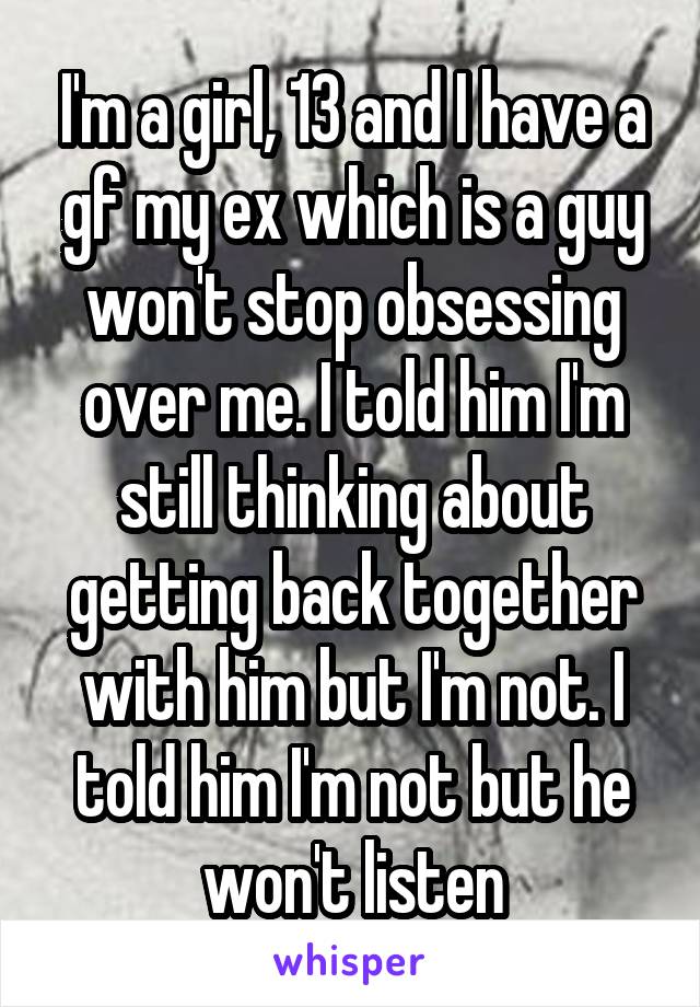 I'm a girl, 13 and I have a gf my ex which is a guy won't stop obsessing over me. I told him I'm still thinking about getting back together with him but I'm not. I told him I'm not but he won't listen