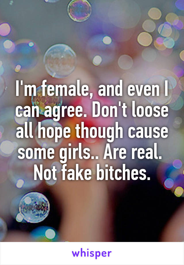I'm female, and even I can agree. Don't loose all hope though cause some girls.. Are real. 
Not fake bitches.