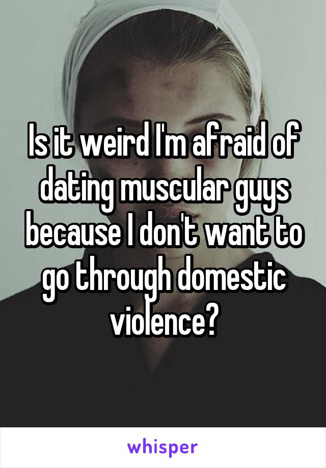 Is it weird I'm afraid of dating muscular guys because I don't want to go through domestic violence?