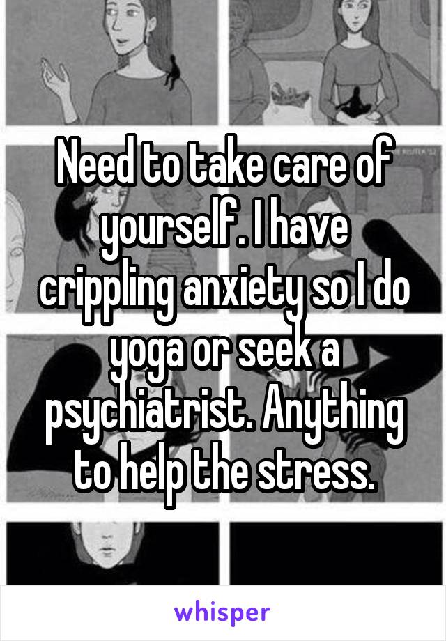 Need to take care of yourself. I have crippling anxiety so I do yoga or seek a psychiatrist. Anything to help the stress.