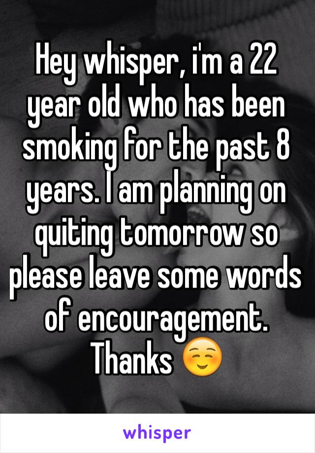 Hey whisper, i'm a 22 year old who has been smoking for the past 8 years. I am planning on quiting tomorrow so please leave some words of encouragement. Thanks ☺️