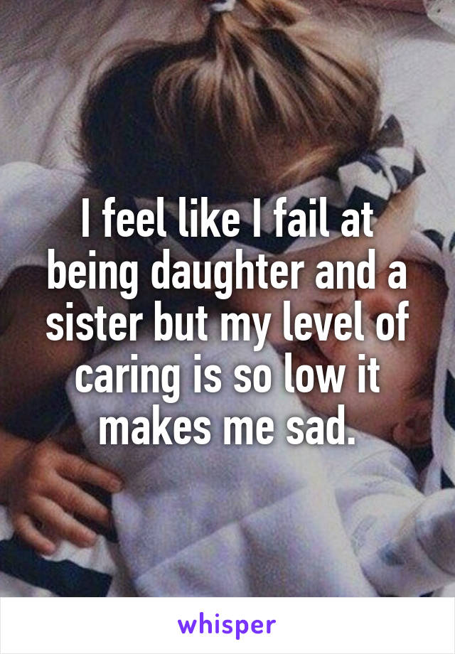 I feel like I fail at being daughter and a sister but my level of caring is so low it makes me sad.