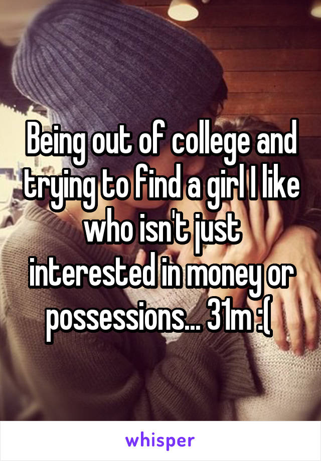 Being out of college and trying to find a girl I like who isn't just interested in money or possessions... 31m :( 