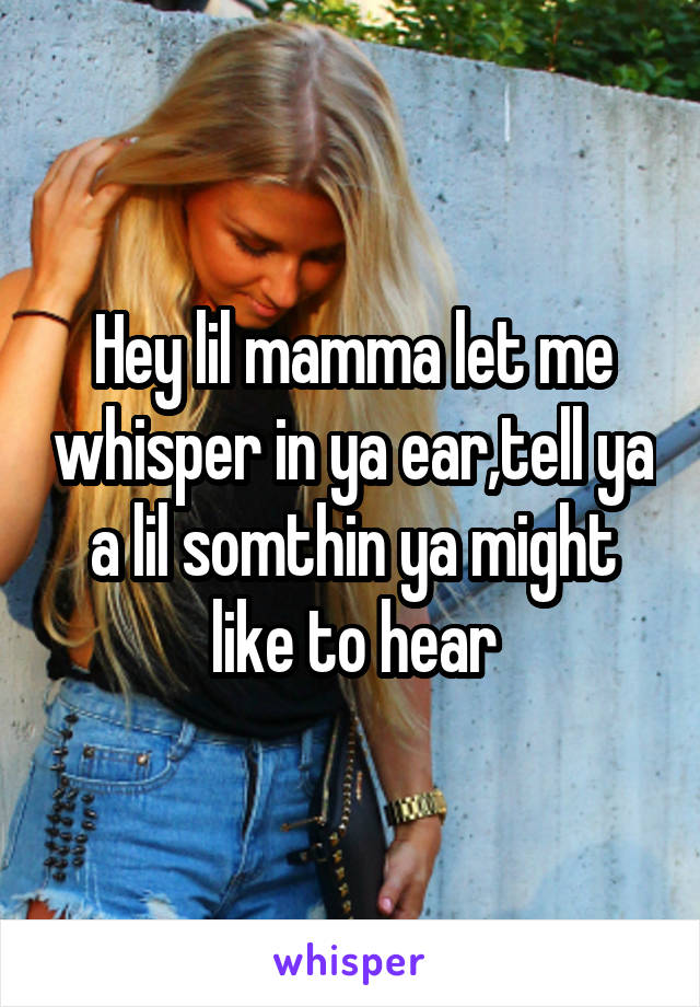 Hey lil mamma let me whisper in ya ear,tell ya a lil somthin ya might like to hear