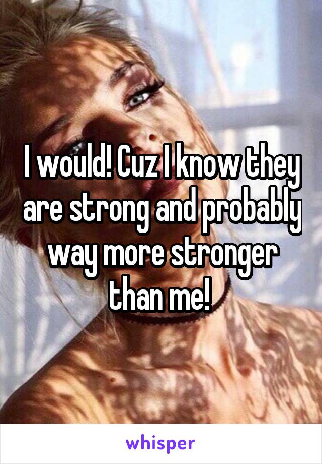 I would! Cuz I know they are strong and probably way more stronger than me! 