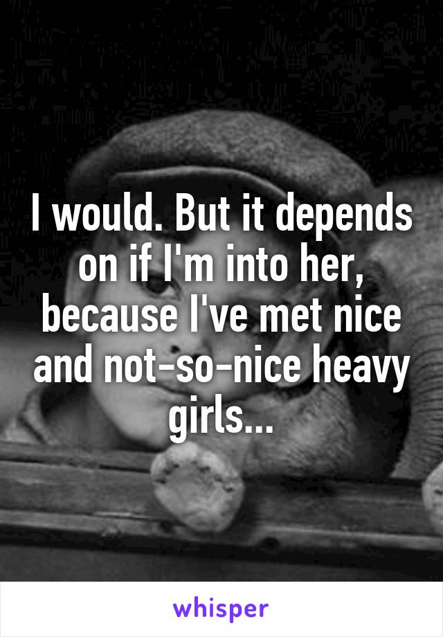 I would. But it depends on if I'm into her, because I've met nice and not-so-nice heavy girls...