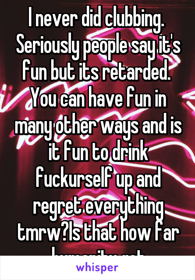 I never did clubbing.  Seriously people say it's fun but its retarded. 
You can have fun in many other ways and is it fun to drink fuckurself up and regret everything tmrw?Is that how far humanity got