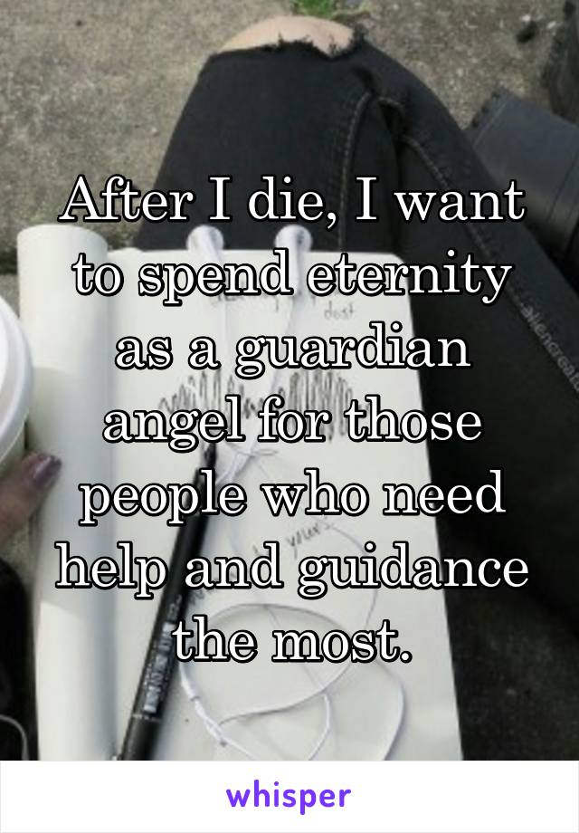 After I die, I want to spend eternity as a guardian angel for those people who need help and guidance the most.