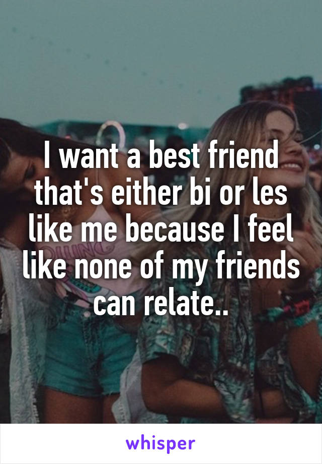 I want a best friend that's either bi or les like me because I feel like none of my friends can relate..
