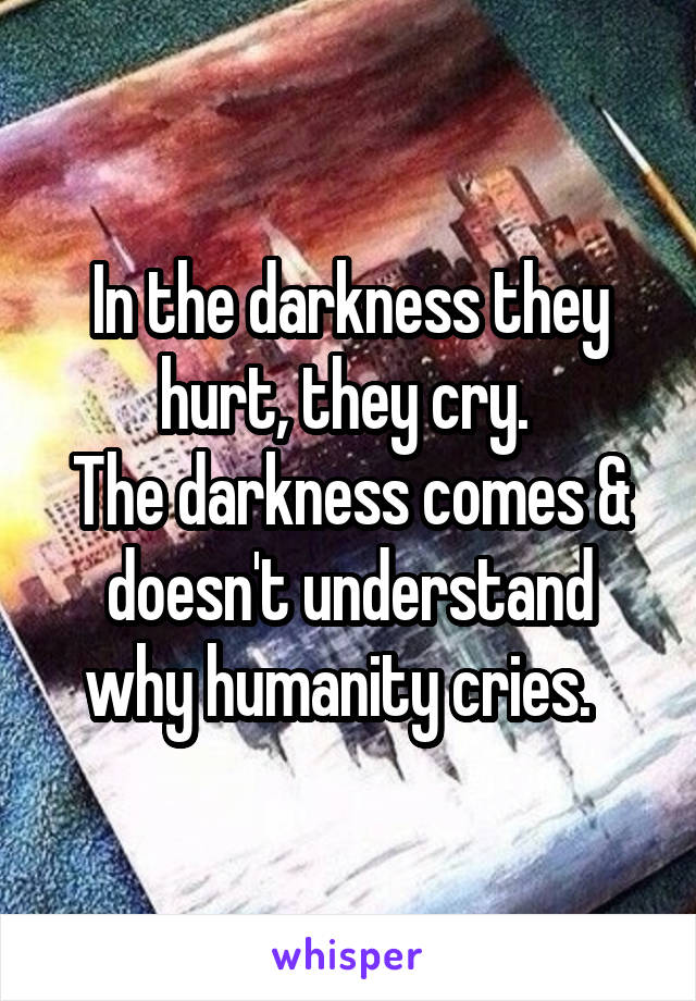 In the darkness they hurt, they cry. 
The darkness comes & doesn't understand why humanity cries.  