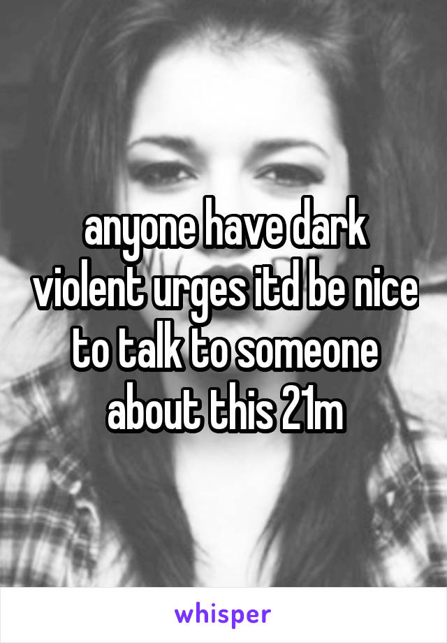 anyone have dark violent urges itd be nice to talk to someone about this 21m
