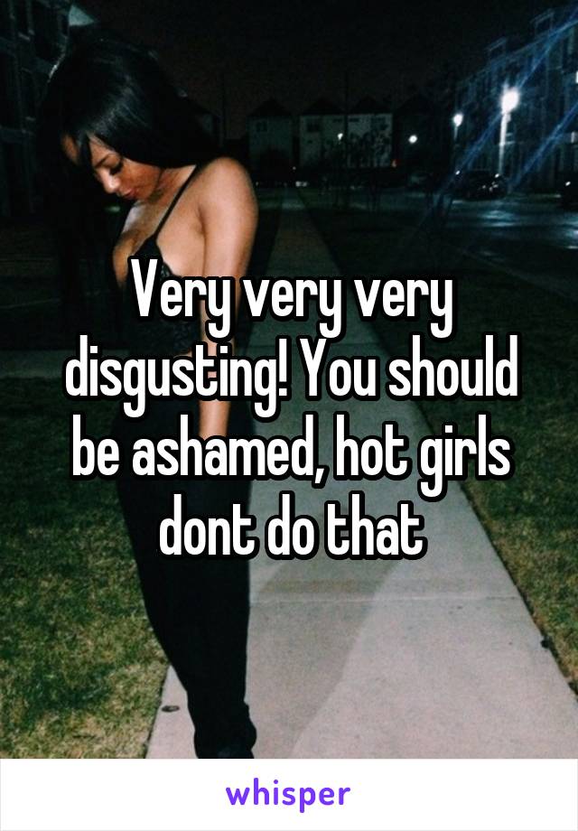 Very very very disgusting! You should be ashamed, hot girls dont do that