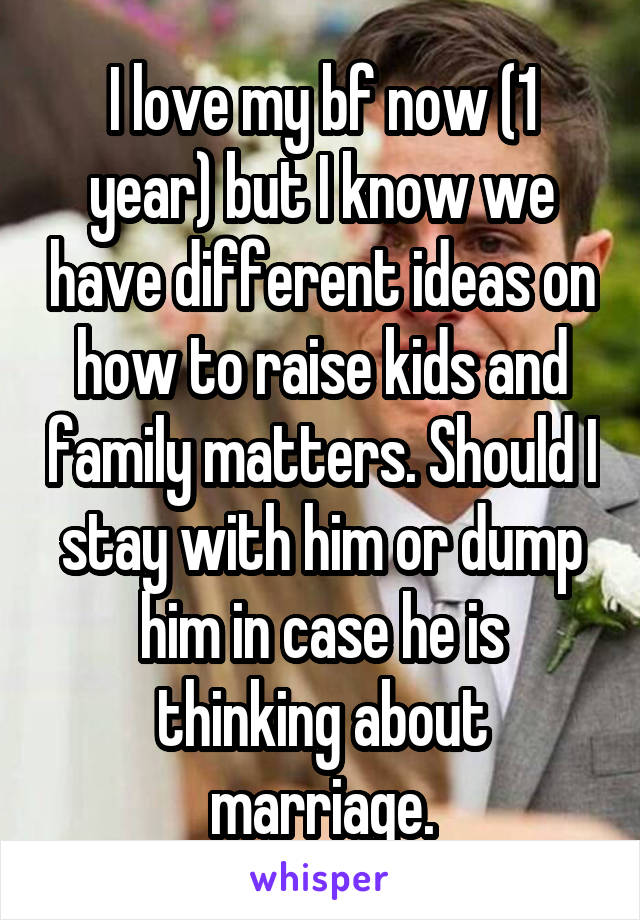 I love my bf now (1 year) but I know we have different ideas on how to raise kids and family matters. Should I stay with him or dump him in case he is thinking about marriage.