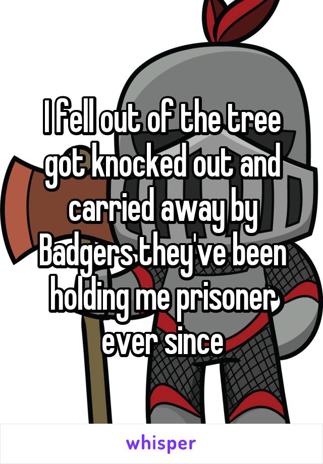 I fell out of the tree got knocked out and carried away by Badgers they've been holding me prisoner ever since