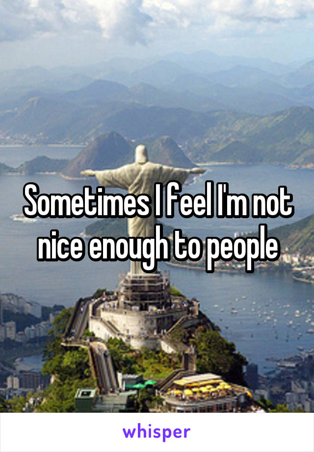 Sometimes I feel I'm not nice enough to people