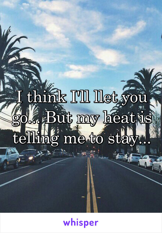 I think I'll llet you go... But my heat is telling me to stay...