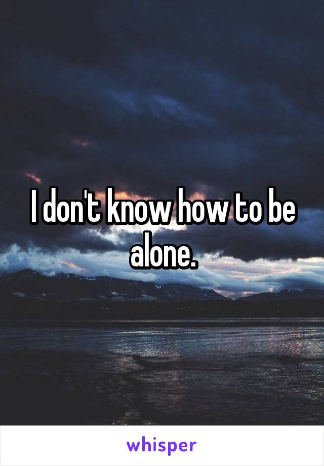 I don't know how to be alone.