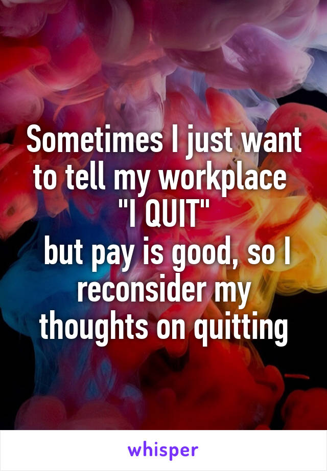 Sometimes I just want to tell my workplace 
"I QUIT"
 but pay is good, so I reconsider my thoughts on quitting
