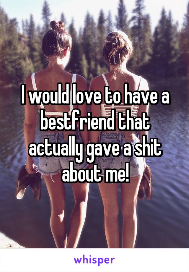 I would love to have a bestfriend that actually gave a shit about me!