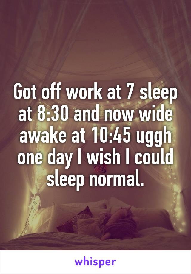 Got off work at 7 sleep at 8:30 and now wide awake at 10:45 uggh one day I wish I could sleep normal.