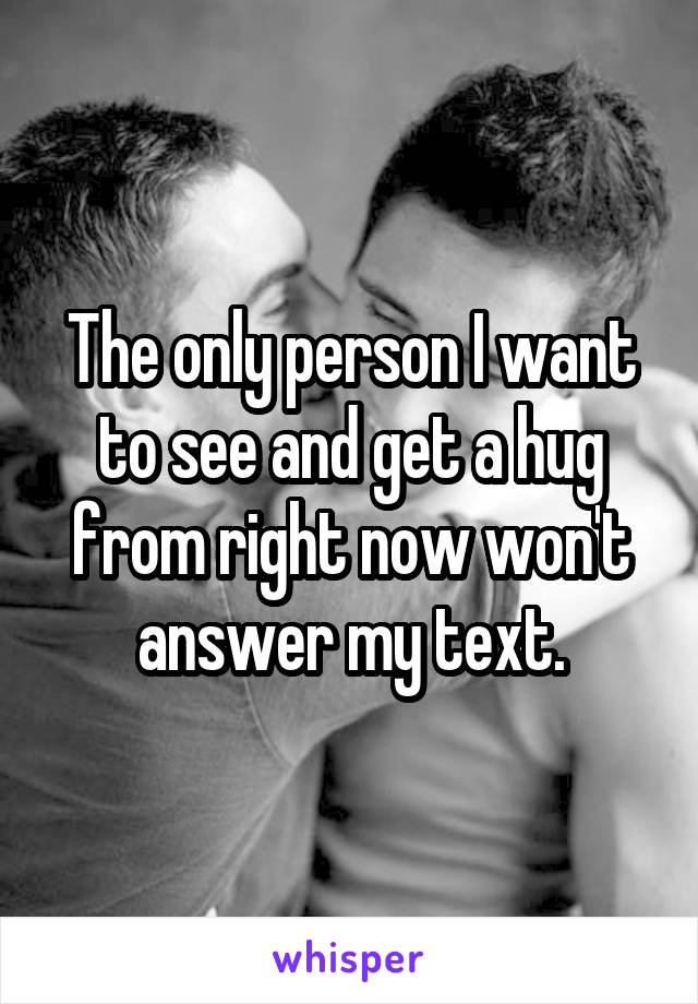 The only person I want to see and get a hug from right now won't answer my text.