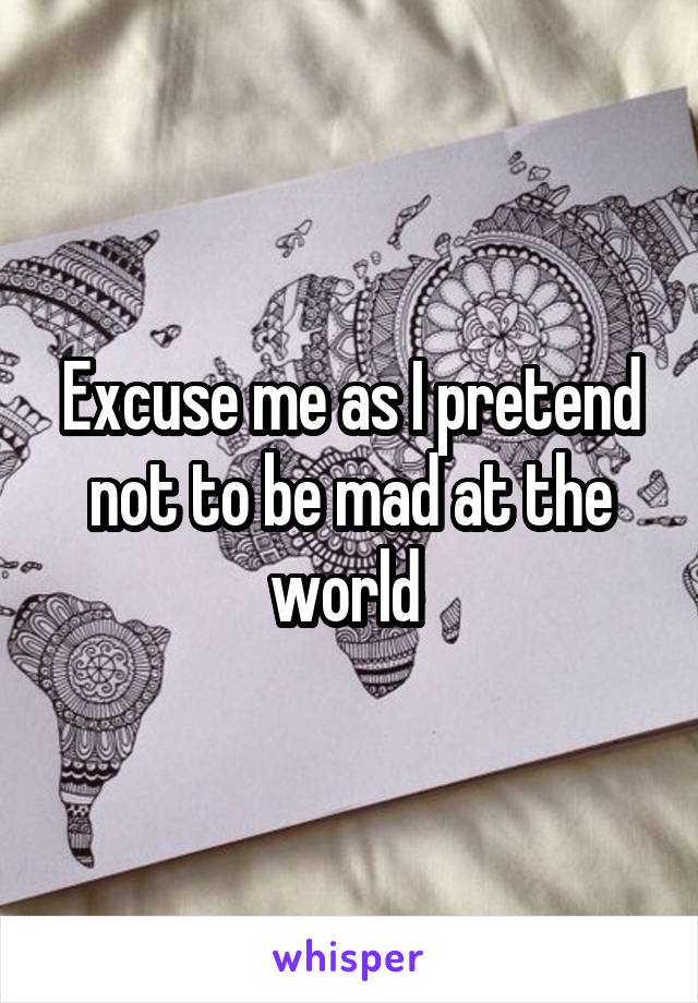 Excuse me as I pretend not to be mad at the world 