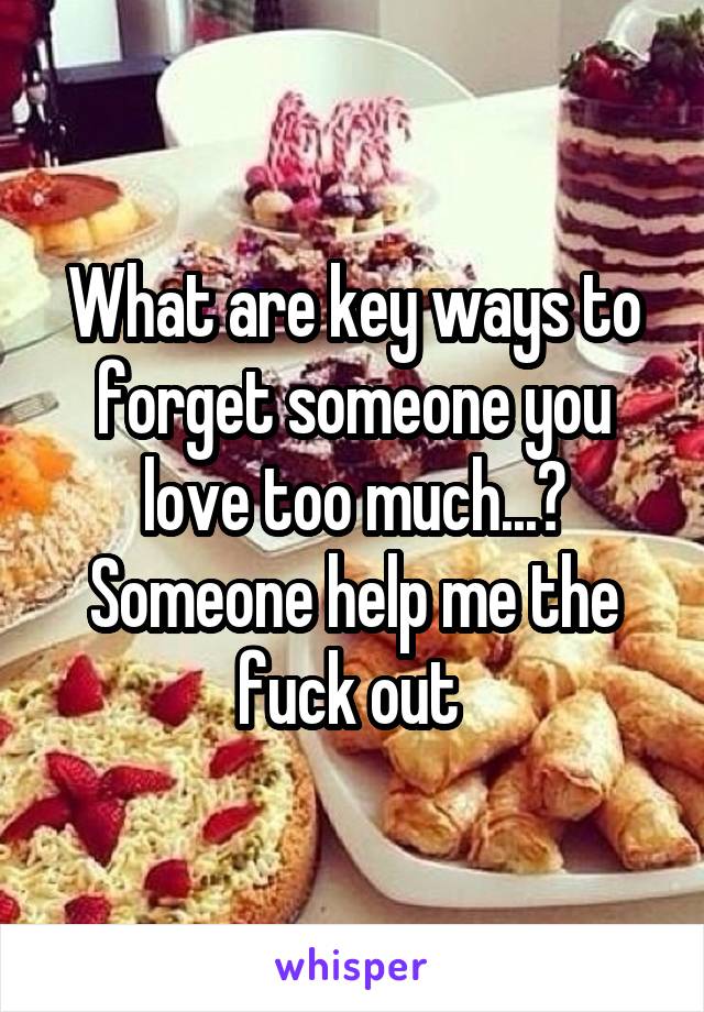 What are key ways to forget someone you love too much...? Someone help me the fuck out 