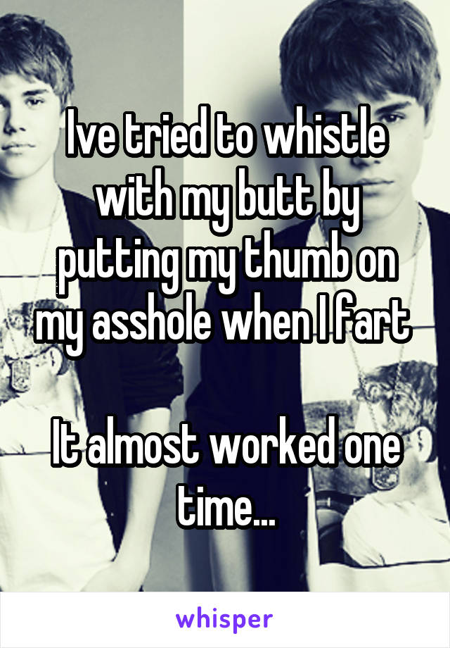 Ive tried to whistle with my butt by putting my thumb on my asshole when I fart 

It almost worked one time...