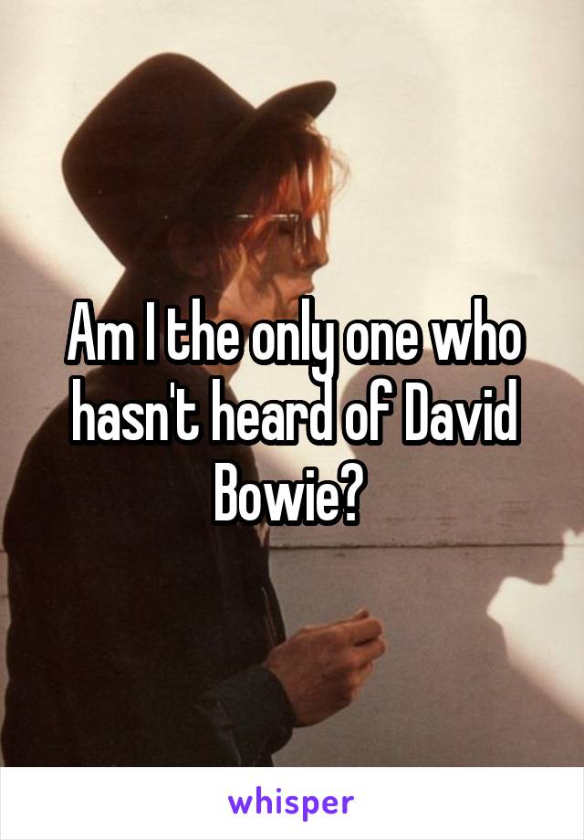 Am I the only one who hasn't heard of David Bowie? 