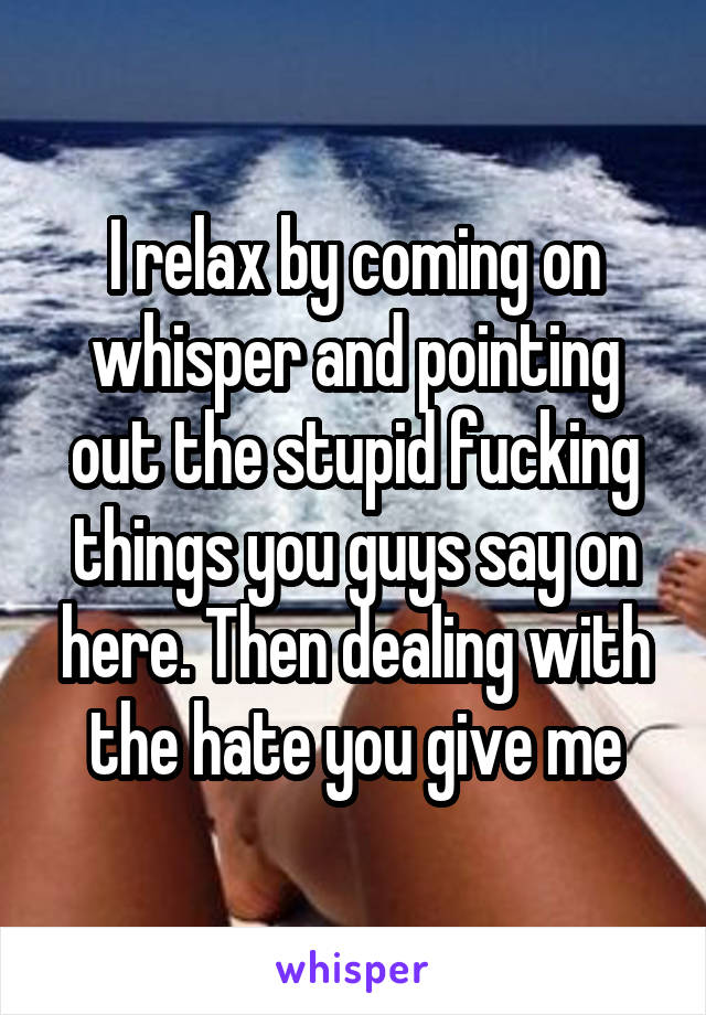 I relax by coming on whisper and pointing out the stupid fucking things you guys say on here. Then dealing with the hate you give me