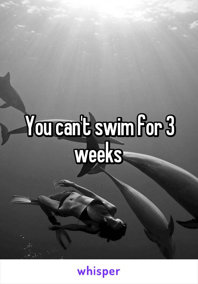 You can't swim for 3 weeks 