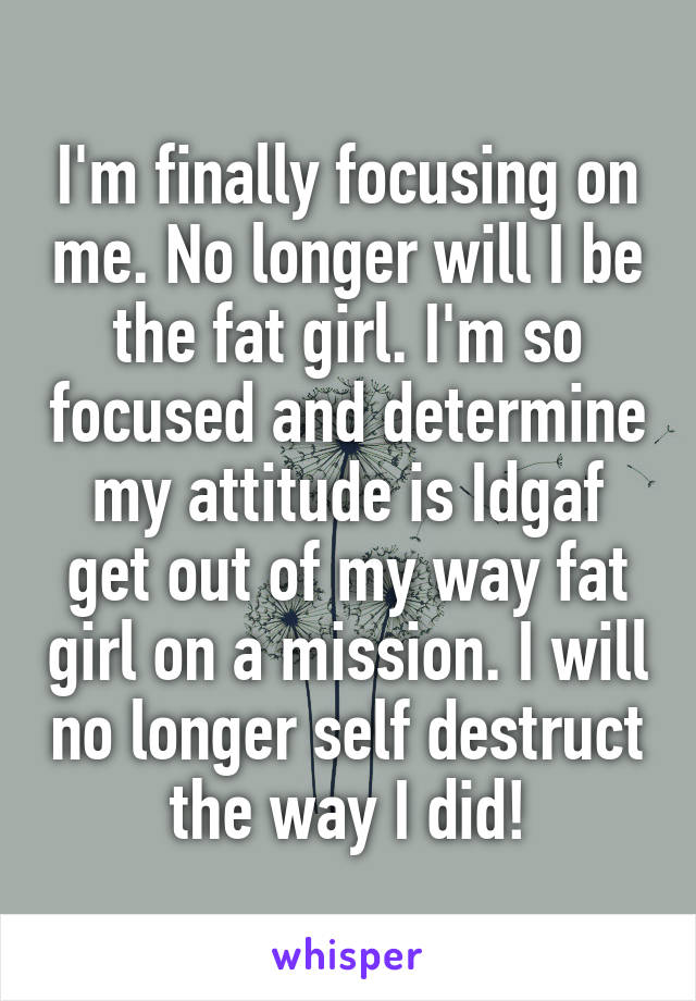 I'm finally focusing on me. No longer will I be the fat girl. I'm so focused and determine my attitude is Idgaf get out of my way fat girl on a mission. I will no longer self destruct the way I did!