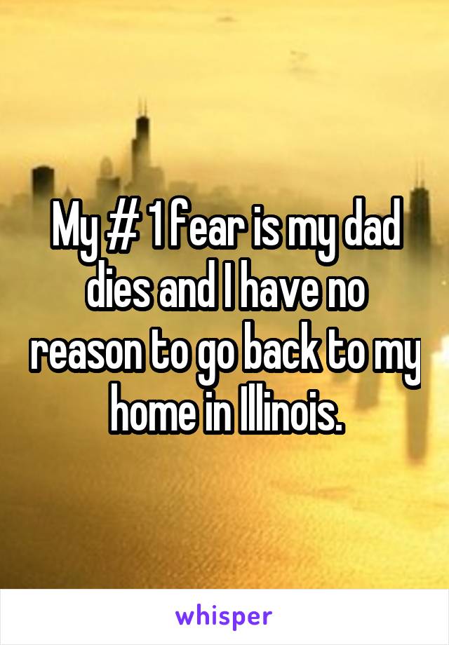 My # 1 fear is my dad dies and I have no reason to go back to my home in Illinois.