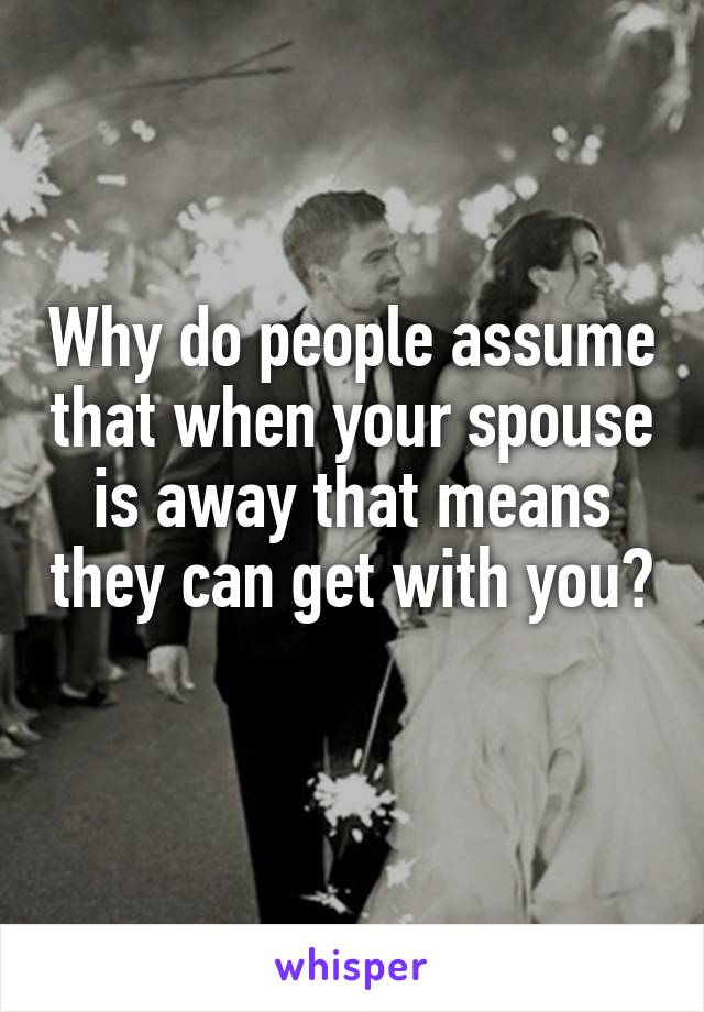 Why do people assume that when your spouse is away that means they can get with you? 