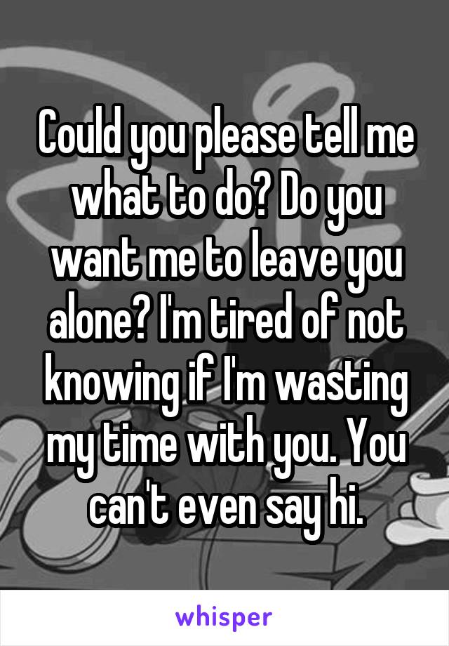 Could you please tell me what to do? Do you want me to leave you alone? I'm tired of not knowing if I'm wasting my time with you. You can't even say hi.