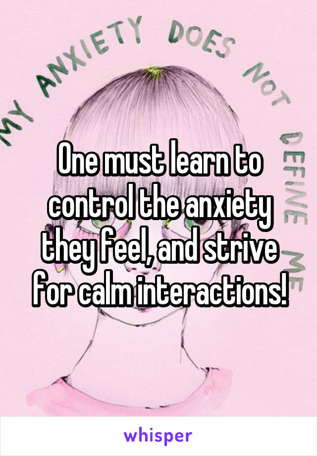 One must learn to control the anxiety they feel, and strive for calm interactions!