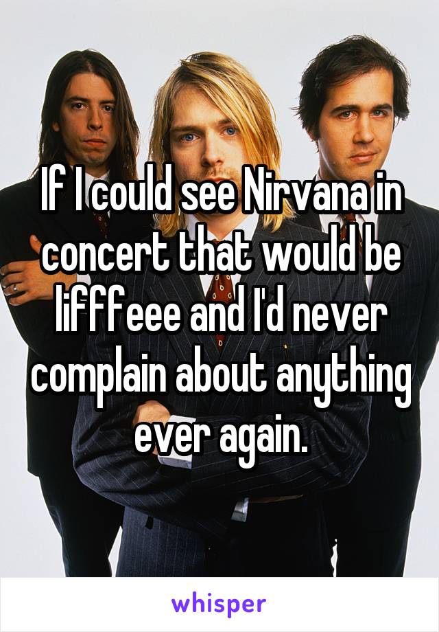 If I could see Nirvana in concert that would be lifffeee and I'd never complain about anything ever again.