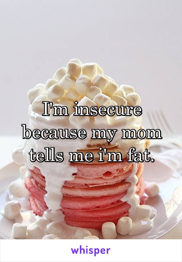 I'm insecure because my mom tells me i'm fat.